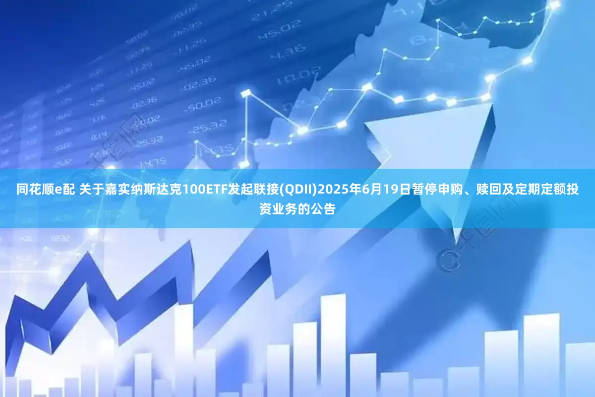 同花顺e配 关于嘉实纳斯达克100ETF发起联接(QDII)2025年6月19日暂停申购、赎回及定期定额投资业务的公告