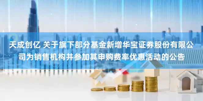 天成创亿 关于旗下部分基金新增华宝证券股份有限公司为销售机构并参加其申购费率优惠活动的公告
