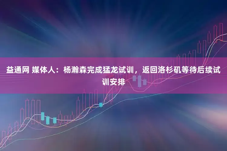 益通网 媒体人：杨瀚森完成猛龙试训，返回洛杉矶等待后续试训安排