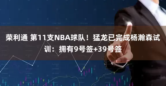 荣利通 第11支NBA球队！猛龙已完成杨瀚森试训：拥有9号签+39号签