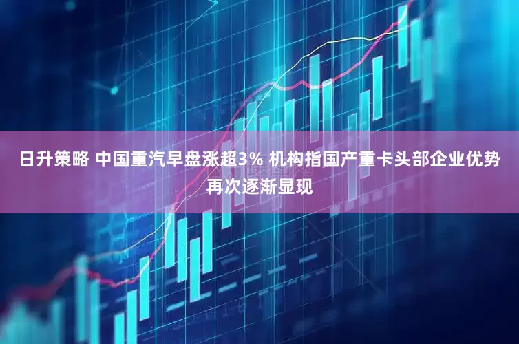 日升策略 中国重汽早盘涨超3% 机构指国产重卡头部企业优势再次逐渐显现