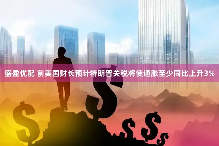 盛盈优配 前美国财长预计特朗普关税将使通胀至少同比上升3%