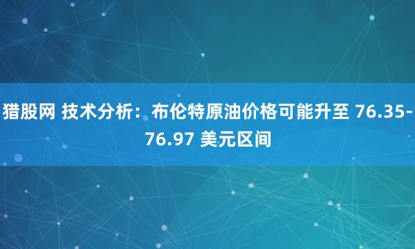 猎股网 技术分析：布伦特原油价格可能升至 76.35-76.97 美元区间