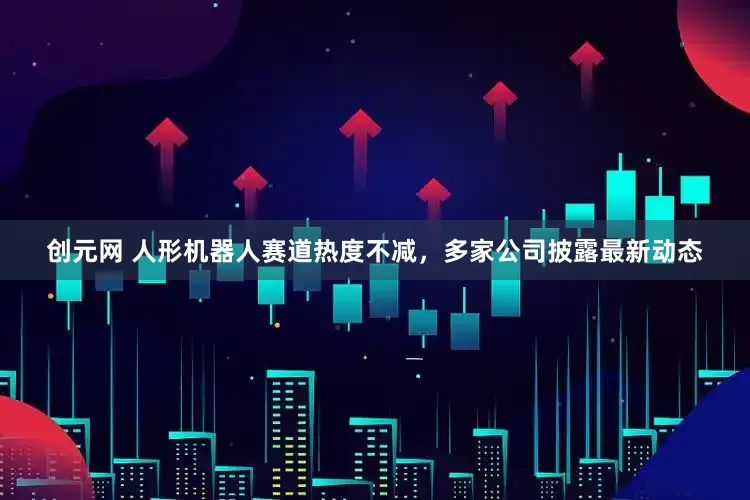 创元网 人形机器人赛道热度不减，多家公司披露最新动态