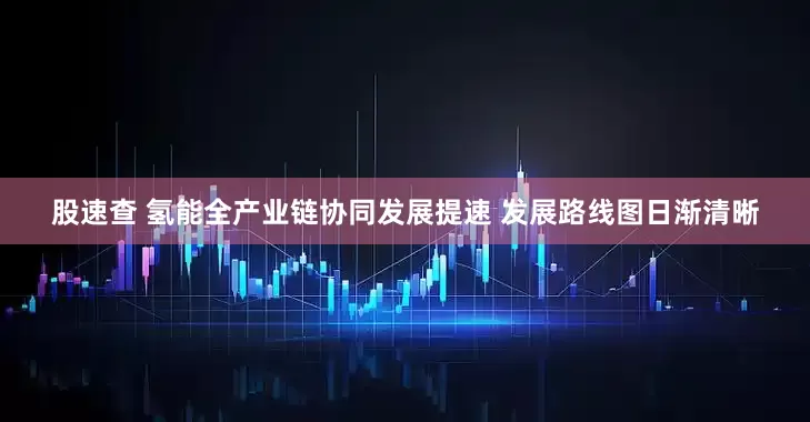 股速查 氢能全产业链协同发展提速 发展路线图日渐清晰