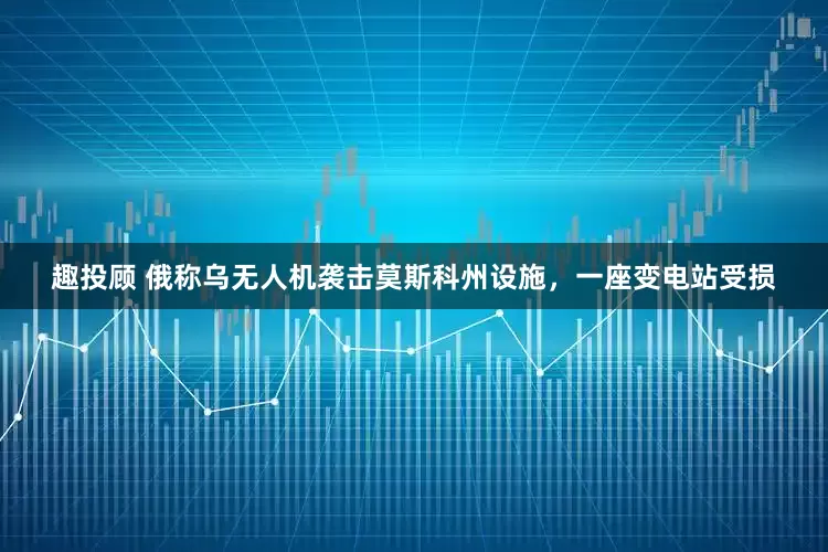 趣投顾 俄称乌无人机袭击莫斯科州设施，一座变电站受损