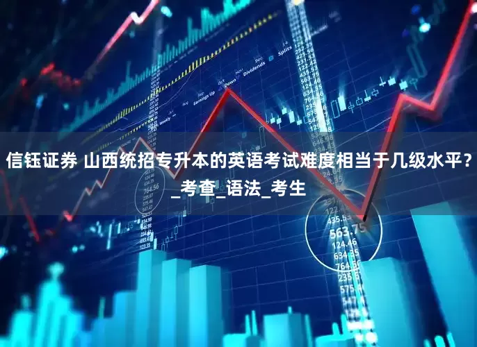 信钰证券 山西统招专升本的英语考试难度相当于几级水平？_考查_语法_考生