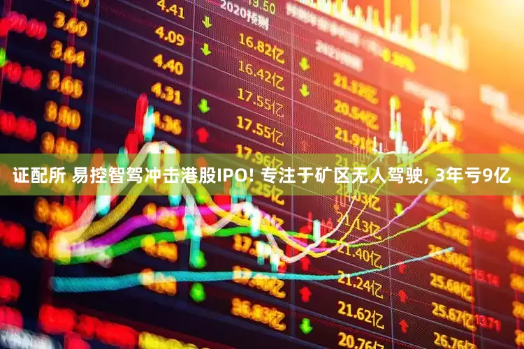 证配所 易控智驾冲击港股IPO! 专注于矿区无人驾驶, 3年亏9亿