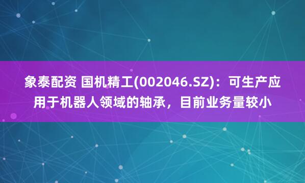 象泰配资 国机精工(002046.SZ)：可生产应用于机器人领域的轴承，目前业务量较小