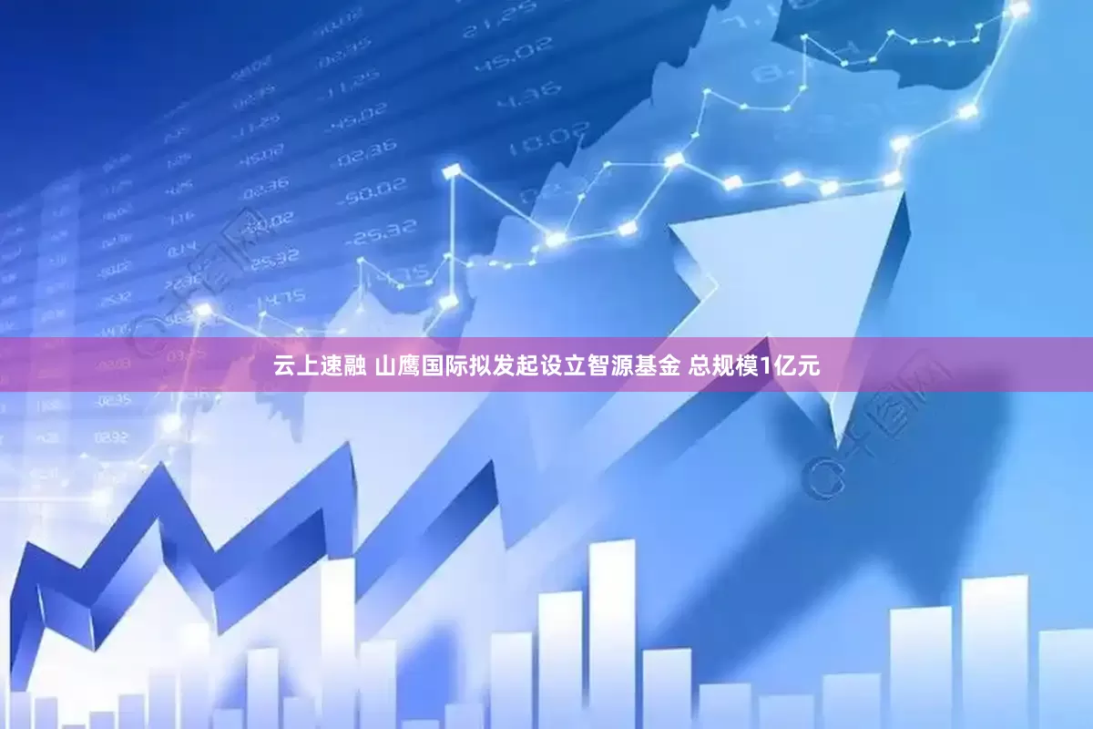 云上速融 山鹰国际拟发起设立智源基金 总规模1亿元