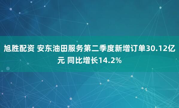 旭胜配资 安东油田服务第二季度新增订单30.12亿元 同比增长14.2%