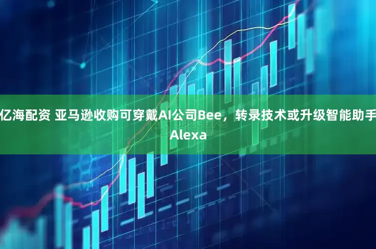 亿海配资 亚马逊收购可穿戴AI公司Bee，转录技术或升级智能助手Alexa
