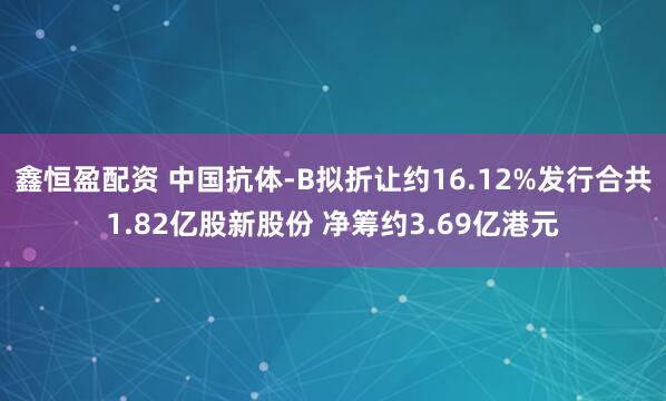 鑫恒盈配资 中国抗体-B拟折让约16.12%发行合共1.82亿股新股份 净筹约3.69亿港元