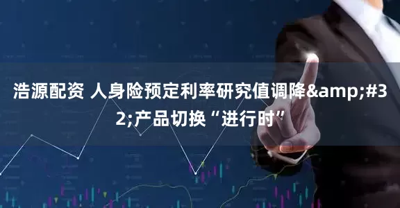 浩源配资 人身险预定利率研究值调降&#32;产品切换“进行时”