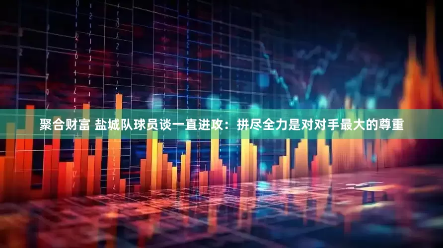 聚合财富 盐城队球员谈一直进攻：拼尽全力是对对手最大的尊重