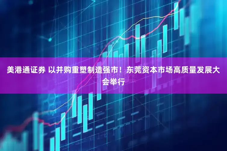 美港通证券 以并购重塑制造强市！东莞资本市场高质量发展大会举行