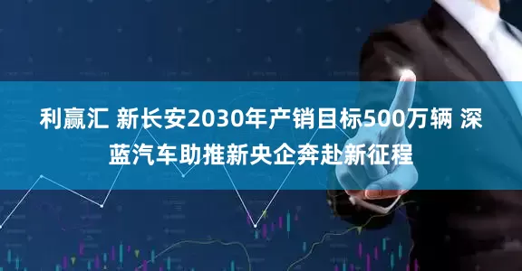 利赢汇 新长安2030年产销目标500万辆 深蓝汽车助推新央企奔赴新征程