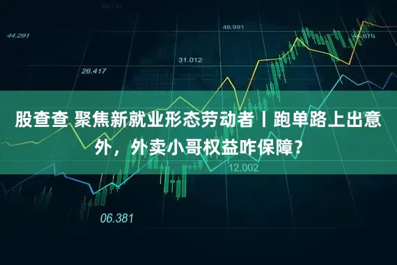 股查查 聚焦新就业形态劳动者丨跑单路上出意外，外卖小哥权益咋保障？