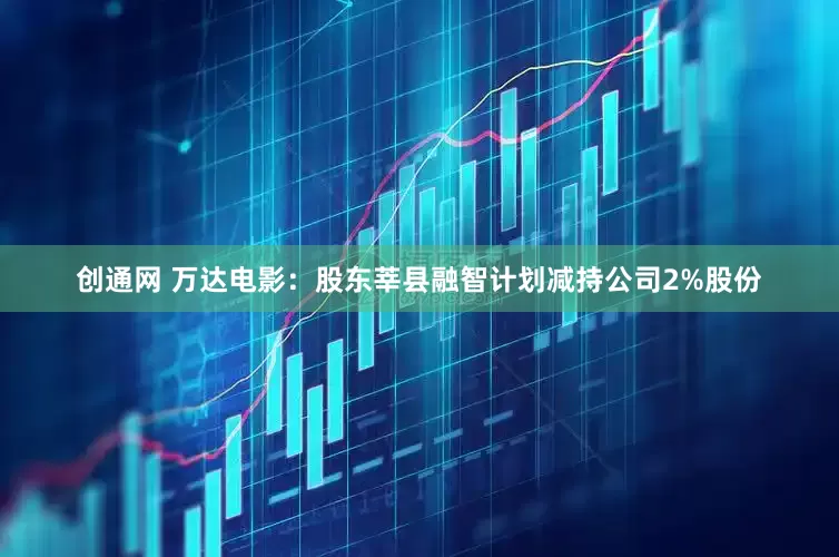 创通网 万达电影：股东莘县融智计划减持公司2%股份