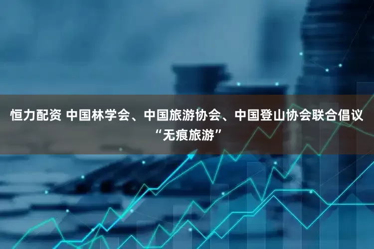 恒力配资 中国林学会、中国旅游协会、中国登山协会联合倡议“无痕旅游”
