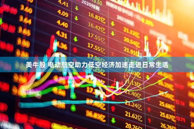 美牛股 电动航空助力低空经济加速走进日常生活