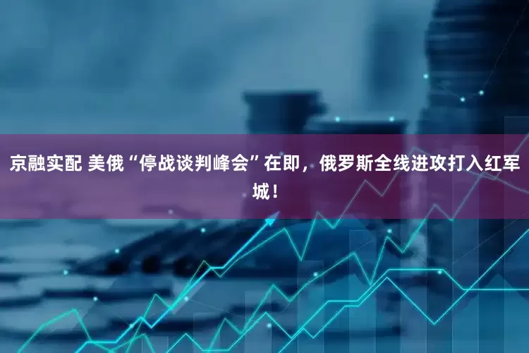 京融实配 美俄“停战谈判峰会”在即，俄罗斯全线进攻打入红军城！