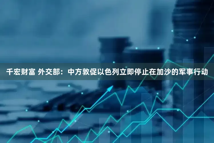 千宏财富 外交部：中方敦促以色列立即停止在加沙的军事行动
