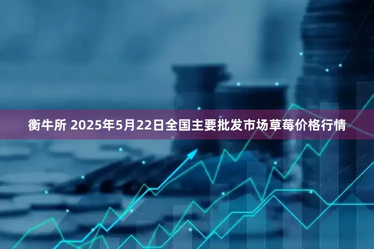 衡牛所 2025年5月22日全国主要批发市场草莓价格行情