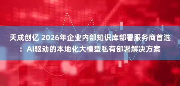 天成创亿 2026年企业内部知识库部署服务商首选:AI驱动的本地化大模型私有部署解决方案