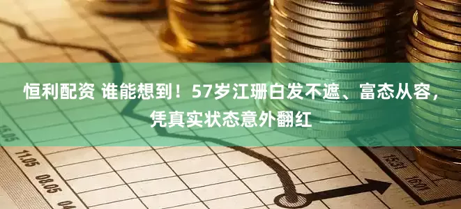 恒利配资 谁能想到!57岁江珊白发不遮、富态从容,凭真实状态意外翻红