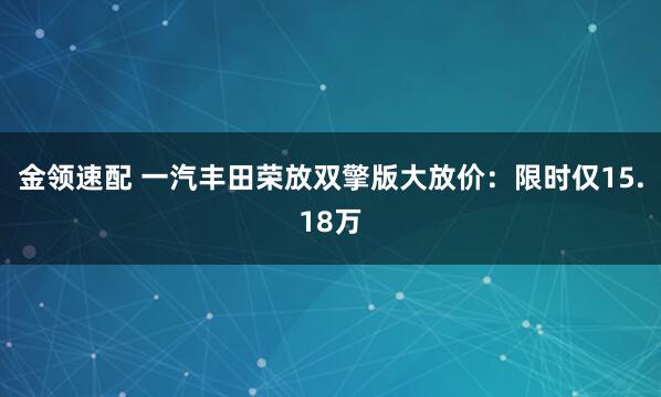 金领速配 一汽丰田荣放双擎版大放价：限时仅15.18万