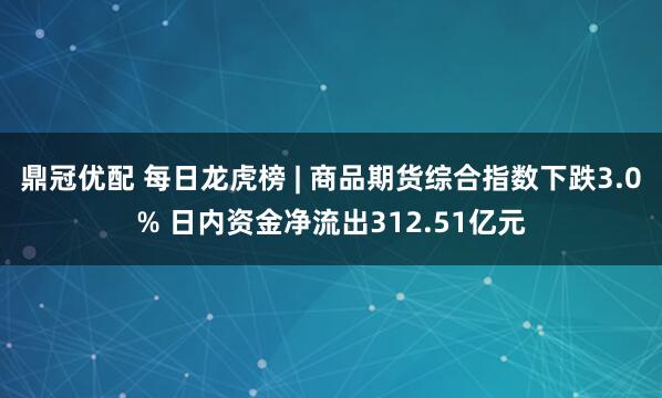 鼎冠优配 每日龙虎榜 | 商品期货综合指数下跌3.0% 日内资金净流出312.51亿元