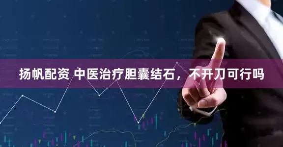 扬帆配资 中医治疗胆囊结石,不开刀可行吗
