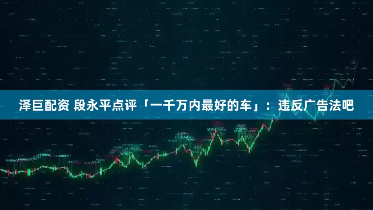 泽巨配资 段永平点评「一千万内最好的车」：违反广告法吧